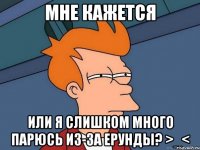 мне кажется или я слишком много парюсь из-за ерунды? >_<