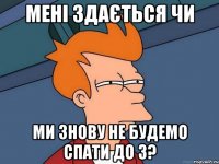 мені здається чи ми знову не будемо спати до 3?