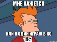 мне кажется или я один играю в кс 1.6?