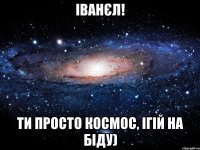 іванєл! ти просто космос, ігій на біду)