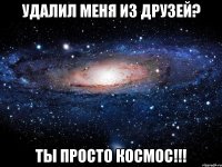 удалил меня из друзей? ты просто космос!!!