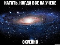 катать, когда все на учебе охуенно