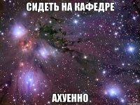 сидеть на кафедре ахуенно