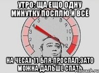 утро: ща ещо одну минутку посплю и всё на чесах 11 бля проспал,зато можна дальше спать