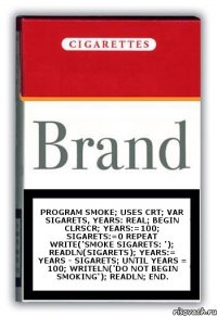 Program Smoke; uses crt; var Sigarets, Years: real; begin ClrScr; Years:=100; Sigarets:=0 repeat Write('Smoke Sigarets: '); Readln(Sigarets); Years:= Years - Sigarets; until Years = 100; Writeln('Do not begin smoking'); Readln; end.