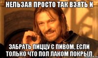 нельзая просто так взять и забрать пиццу с пивом, если только что пол лаком покрыл