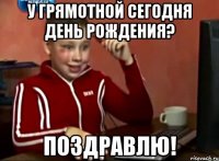 у грямотной сегодня день рождения? поздравлю!