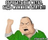 обрабатывай метал, будь мужиком блять!!! 