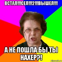 встал!!!сел!!!2!!!вышел!!! а не пошла бы ты нахер?!