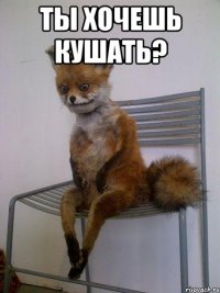 ты хочешь кушать? 