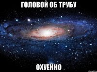 головой об трубу охуенно