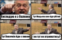 Виглядую я з балкона Тут Мацьопа вже йде убітий Тут Вовачкін йде с пивом І як тут не втриматись?