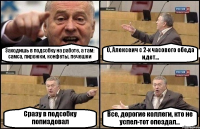 Заходишь в подсобку на работе, а там: самса, пирожки, конфеты, печешки О, Алексеич с 2-х часового обеда идет... Сразу в подсобку попиздовал Все, дорогие коллеги, кто не успел-тот опоздал...