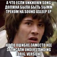 а что если unknown song должна была быть 5ымм треком на sound asleep ep но по ошибке заместо нее записали understanding (orig. version)