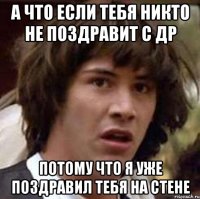 а что если тебя никто не поздравит с др потому что я уже поздравил тебя на стене