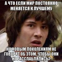 а что если мир постоянно меняется к лучшему но новым поколениям не говорят об этом, чтобы они не расслаблялись?