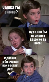 Сашка ты за нас? нуу я как бы не знаю я ваще не за кого! мдаа а я тебя считал как сестру уже!