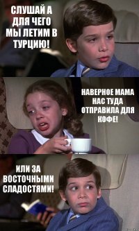 СЛУШАЙ А ДЛЯ ЧЕГО МЫ ЛЕТИМ В ТУРЦИЮ! НАВЕРНОЕ МАМА НАС ТУДА ОТПРАВИЛА ДЛЯ КОФЕ! ИЛИ ЗА ВОСТОЧНЫМИ СЛАДОСТЯМИ!