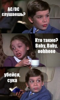 AC/DC слушаешь? Кто такие? Baby, Baby, oohheee убейся, сука