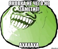 яковка не чего не заметит! ахахаха