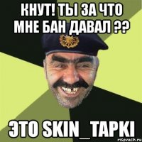 кнут! ты за что мне бан давал ?? это skin_tapki