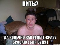 пить? да конечно,как уедете-сразу бросаю ! бля буду !