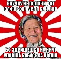 внучку не полочи рот вафльов пусля бананів бо здрищешся на нич! уповіла бабуська попші