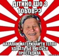 дітино, шо з тобов?? казалам матери най тя тепло удівать, бо ужесься простудила