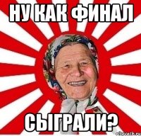 ну как финал сыграли?