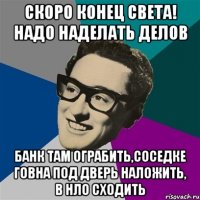 скоро конец света! надо наделать делов банк там ограбить,соседке говна под дверь наложить, в нло сходить