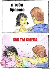 я тебя брасаю как ты смела.