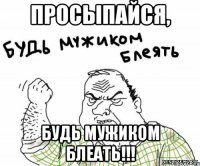 просыпайся, будь мужиком блеать!!!