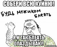 собери всю хуйню! я и так блеать опаздываю!