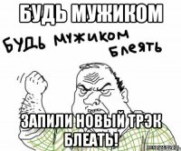 будь мужиком запили новый трэк блеать!