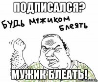 подписался? мужик блеать!