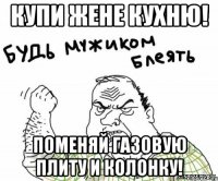 купи жене кухню! поменяй газовую плиту и колонку!