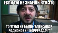 если ты не знаешь кто это то утебя не было "александр родионович боррррадач"