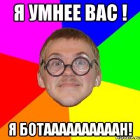 я умнее вас ! я ботаааааааааан!