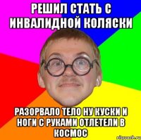 решил стать с инвалидной коляски разорвало тело ну куски и ноги с руками отлетели в космос