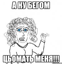 а ну бегом цьомать меня!!!