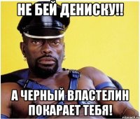 не бей дениску!! а черный властелин покарает тебя!