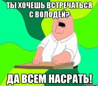 ты хочешь встречаться с володей? да всем насрать!