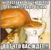 не поставите нашей группе положительные оценки вот что вас ждет!!!