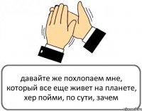 давайте же похлопаем мне, который все еще живет на планете, хер пойми, по сути, зачем