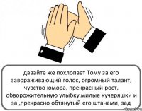 давайте же похлопает Тому за его завораживающий голос, огромный талант, чувство юмора, прекрасный рост, обворожительную улыбку,милые кучеряшки и за ,прекрасно обтянутый его штанами, зад