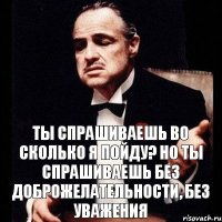 ты спрашиваешь Во сколько я пойду? но ты спрашиваешь без доброжелательности, без уважения