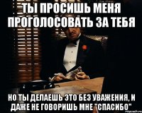 ты просишь меня проголосовать за тебя но ты делаешь это без уважения, и даже не говоришь мне "спасибо"