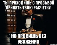 ты приходишь с просьбой принять твою расчетку, но просишь без уважения