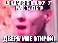 дневальный, ключ от музея у тебя? дверь мне открой!