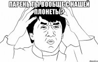 парень ты вообще с нашей плонеты? 